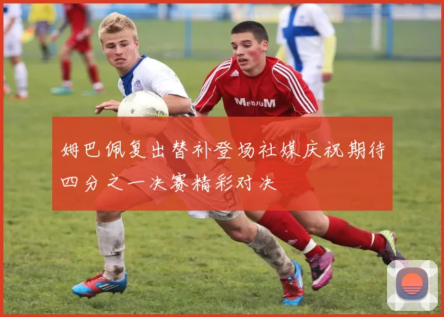姆巴佩复出替补登场社媒庆祝期待四分之一决赛精彩对决