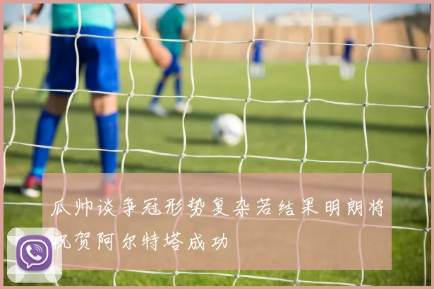瓜帅谈争冠形势复杂若结果明朗将祝贺阿尔特塔成功