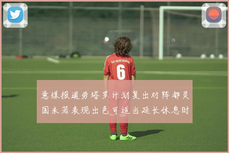 意媒报道劳塔罗计划复出对阵都灵国米若表现出色可适当延长休息时间