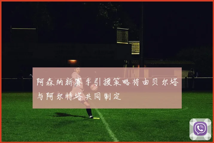 阿森纳新赛季引援策略将由贝尔塔与阿尔特塔共同制定