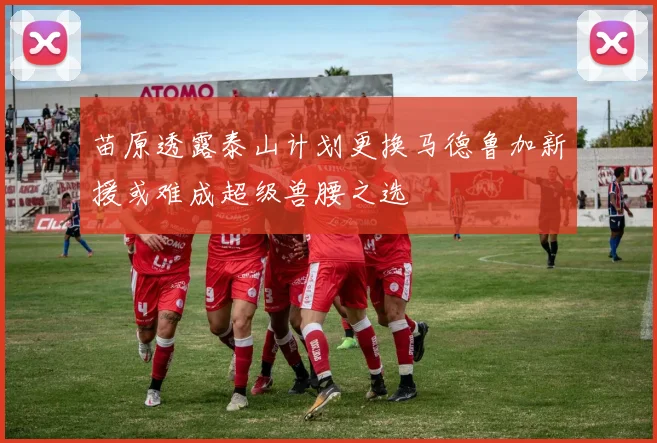 苗原透露泰山计划更换马德鲁加新援或难成超级兽腰之选