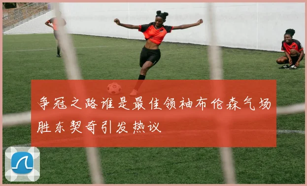 争冠之路谁是最佳领袖布伦森气场胜东契奇引发热议