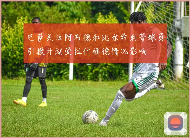 巴萨关注阿布德和比尔希利等球员引援计划受拉什福德情况影响