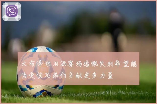 大布泽尔泪洒赛场感慨失利希望能为受伤兄弟们贡献更多力量