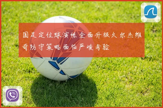 国足定位球演练全面升级久尔杰维奇防守策略面临严峻考验