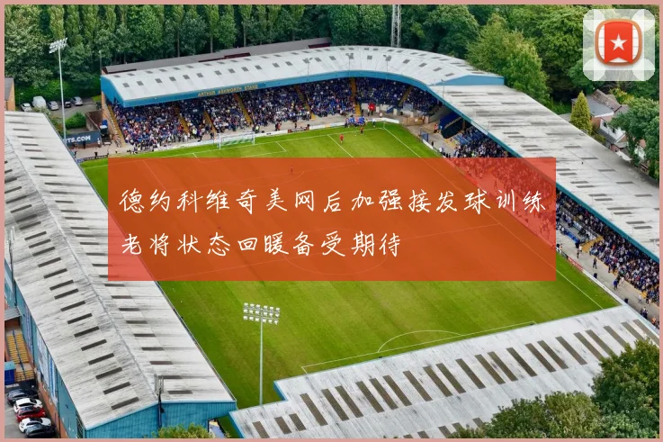 德约科维奇美网后加强接发球训练老将状态回暖备受期待