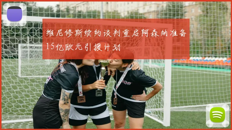 维尼修斯续约谈判重启阿森纳准备15亿欧元引援计划