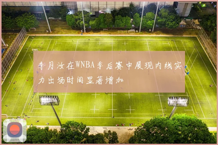 李月汝在WNBA季后赛中展现内线实力出场时间显著增加