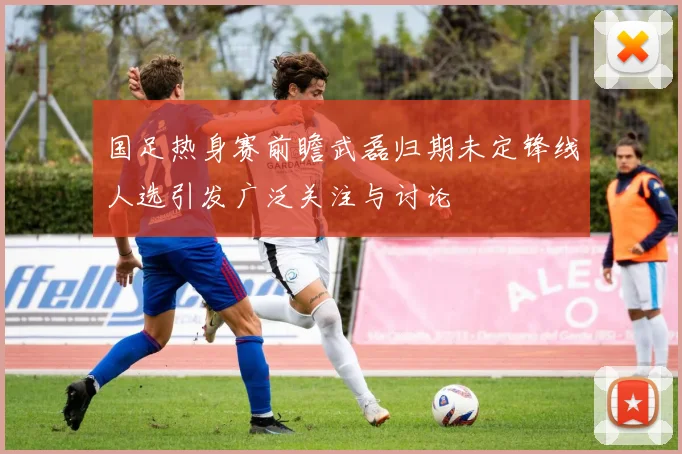 国足热身赛前瞻武磊归期未定锋线人选引发广泛关注与讨论